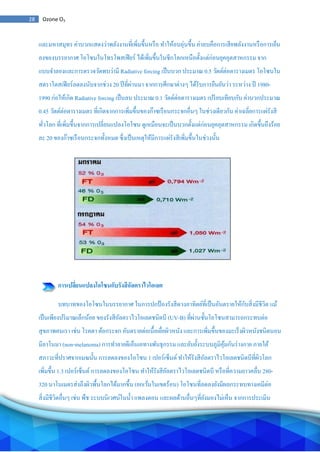 28 Ozone O3
และมหาสมุทร ค่าบวกแสดงว่าพลังงานที่เพิ่มขึ้นหรือ ทาให้อบอุ่นขึ้น ค่าลบคือการเสียพลังงานหรือการเย็น
ลงของบรรยากาศ โอโซนในโทรโพสเฟียร์ ได้เพิ่มขึ้นในซีกโลกเหนือตั้งแต่ก่อนยุคอุตสาหกรรม จาก
แบบจาลองและการตรวจวัดพบว่ามี Radiative forcing เป็นบวก ประมาณ 0.5 วัตต์ต่อตารางเมตร โอโซนใน
สตราโตสเฟียร์ลดลงนับจากช่วง 20 ปีที่ผ่านมา จากการศึกษาต่างๆ ได้รับการยืนยันว่า ระหว่าง ปี 1980-
1990 ก่อให้เกิด Radiative forcing เป็นลบ ประมาณ 0.1 วัตต์ต่อตารางเมตร เปรียบเทียบกับ ค่าบวกประมาณ
0.45 วัตต์ต่อตารางเมตร ที่เกิดจากการเพิ่มขึ้นของก๊าซเรือนกระจกอื่นๆ ในช่วงเดียวกัน ค่าเฉลี่ยการแผ่รังสี
ทั่วโลก ที่เพิ่มขึ้นจากการเปลี่ยนแปลงโอโซน ดูเหมือนจะเป็นบวกตั้งแต่ก่อนยุคอุตสาหกรรม เกิดขึ้นถึงร้อย
ละ 20 ของก๊าซเรือนกระจกทั้งหมด ซึ่งเป็นเหตุให้มีการแผ่รังสีเพิ่มขึ้นในช่วงนั้น
การเปลี่ยนแปลงโอโซนกับรังสีอัลตราไวโอเลต
บทบาทของโอโซนในบรรยากาศ ในการปกป้องรังสีดวงอาทิตย์ที่เป็นอันตรายให้กับสิ่งมีชีวิต แม้
เป็นเพียงปริมาณเล็กน้อย ของรังสีอัลตราไวโอเลตชนิดบี (UV-B) ที่ผ่านชั้นโอโซนสามารถกระทบต่อ
สุขภาพคนเรา เช่น โรคตา ต้อกระจก อันตรายต่อเนื้อเยื่อผิวหนัง และการเพิ่มขึ้นของมะเร็งผิวหนังชนิดนอน
มีลาโนมา (non-melanoma) การทาลายดีเอ็นเอทางพันธุกรรม และยับยั้งระบบภูมิคุ้มกันร่างกาย ภายใต้
สภาวะที่ปราศจากเมฆนั้น การลดลงของโอโซน 1 เปอร์เซ็นต์ทาให้รังสีอัลตราไวโอเลตชนิดบีที่ผิวโลก
เพิ่มขึ้น 1.3 เปอร์เซ็นต์การลดลงของโอโซน ทาให้รังสีอัลตราไวโอเลตชนิดบี หรือที่ความยาวคลื่น 280-
320 นาโนเมตรส่งถึงผิวพื้นโลกได้มากขึ้น (ยกเว้นในเขตร้อน) โอโซนที่ลดลงยังมีผลกระทบทางเคมีต่อ
สิ่งมีชีวิตอื่นๆ เช่น พืช ระบบนิเวศน์ในน้า แพลงตอน และผลด้านอื่นๆที่ยังมองไม่เห็น จากการประเมิน
 