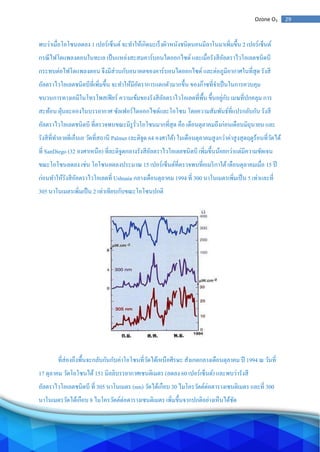 29Ozone O3
พบว่าเมื่อโอโซนลดลง 1 เปอร์เซ็นต์จะทาให้เกิดมะเร็งผิวหนังชนิดนอนมีลาโนมาเพิ่มขึ้น 2 เปอร์เซ็นต์
กรณีไฟโตแพลงตอนในทะเล เป็นแหล่งสะสมคาร์บอนไดออกไซด์และเมื่อรังสีอัลตราไวโอเลตชนิดบี
กระทบต่อไฟโตแพลงตอน จึงมีส่วนกับอนาคตของคาร์บอนไดออกไซด์ และต่อภูมิอากาศในที่สุด รังสี
อัลตราไวโอเลตชนิดบีที่เพิ่มขึ้น จะทาให้มีอัตราการแตกตัวมากขึ้น ของก๊าซที่จาเป็นในการควบคุม
ขบวนการทางเคมีในโทรโพสเฟียร์ ความเข้มของรังสีอัลตราไวโอเลตที่พื้น ขึ้นอยู่กับ เมฆที่ปกคลุม การ
สะท้อน ฝุ่นละอองในบรรยากาศ ซัลเฟอร์ไดออกไซด์และโอโซน โดยความสัมพันธ์ที่แปรกลับกัน รังสี
อัลตราไวโอเลตชนิดบี ที่ตรวจพบขณะมีรูรั่วโอโซนมากที่สุด คือ เดือนตุลาคมถึงก่อนเดือนมิถุนายน และ
รังสีที่ทาลายดีเอ็นเอ วัดที่สถานี Palmer (ละติจูด 64 องศาใต้) ในเดือนตุลาคมสูงกว่าค่าสูงสุดฤดูร้อนที่วัดได้
ที่ SanDiego (32 องศาเหนือ) ที่ละติจูดกลางรังสีอัลตราไวโอเลตชนิดบี เพิ่มขึ้นน้อยกว่าแต่มีความชัดเจน
ขณะโอโซนลดลง เช่น โอโซนลดลงประมาณ 15 เปอร์เซ็นต์ที่ตรวจพบที่อเมริกาใต้เดือนตุลาคมเมื่อ 15 ปี
ก่อนทาให้รังสีอัลตราไวโอเลตที่ Ushuaia กลางเดือนตุลาคม 1994 ที่ 300 นาโนเมตรเพิ่มเป็น 5 เท่าและที่
305 นาโนเมตรเพิ่มเป็น 2 เท่าเทียบกับขณะโอโซนปกติ
ที่ส่องถึงพื้นจะกลับกันกับค่าโอโซนที่วัดได้เหนือศีรษะ สังเกตกลางเดือนตุลาคม ปี 1994 ณ วันที่
17 ตุลาคม วัดโอโซนได้151 มิลลิบรรยากาศเซนติเมตร (ลดลง 60 เปอร์เซ็นต์) และพบว่ารังสี
อัลตราไวโอเลตชนิดบี ที่ 305 นาโนเมตร (nm) วัดได้เกือบ 30 ไมโครวัตต์ต่อตารางเซนติเมตร และที่ 300
นาโนเมตรวัดได้เกือบ 8 ไมโครวัตต์ต่อตารางเซนติเมตร เพิ่มขึ้นจากปกติอย่างเห็นได้ชัด
 