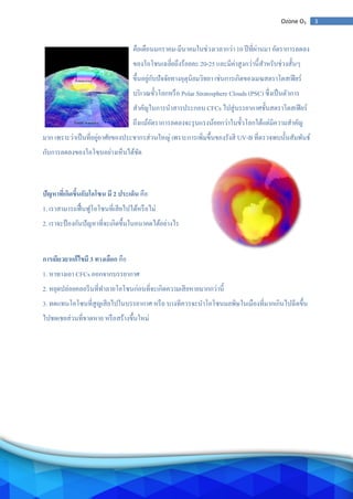 3Ozone O3
คือเดือนมกราคม-มีนาคมในช่วงเวลากว่า 10 ปีที่ผ่านมา อัตราการลดลง
ของโอโชนเฉลี่ยถึงร้อยละ 20-25 และมีค่าสูงกว่านี้สาหรับช่วงสั้นๆ
ขึ้นอยู่กับปัจจัยทางอุตุนิยมวิทยา เช่นการเกิดของเมฆสตราโตสเฟียร์
บริเวณขั้วโลกหรือ Polar Stratosphere Clouds (PSC) ซึ่งเป็นตัวการ
สาคัญในการนาสารประกอบ CFCs ไปสู่บรรยากาศชั้นสตราโตสเฟียร์
ถึงแม้อัตราการลดลงจะรุนแรงน้อยกว่าในขั้วโลกใต้แต่มีความสาคัญ
มาก เพราะว่าเป็นที่อยู่อาศัยของประชากรส่วนใหญ่ เพราะการเพิ่มขึ้นของรังสี UV-B ที่ตรวจพบนั้นสัมพันธ์
กับการลดลงของโอโซนอย่างเห็นได้ชัด
ปัญหาที่เกิดขึ้นกับโอโซน มี 2 ประเด็น คือ
1. เราสามารถฟื้นฟูโอโซนที่เสียไปได้หรือไม่
2. เราจะป้องกันปัญหาที่จะเกิดขึ้นในอนาคตได้อย่างไร
การเยียวยาแก้ไขมี 3 ทางเลือก คือ
1. หาทางเอา CFCs ออกจากบรรยากาศ
2. หยุดปล่อยคลอรีนที่ทาลายโอโซนก่อนที่จะเกิดความเสียหายมากกว่านี้
3. ทดแทนโอโซนที่สูญเสียไปในบรรยากาศ หรือ บางทีควรจะนาโอโซนมลพิษในเมืองที่มากเกินไปฉีดขึ้น
ไปชดเชยส่วนที่ขาดหาย หรือสร้างขึ้นใหม่
 