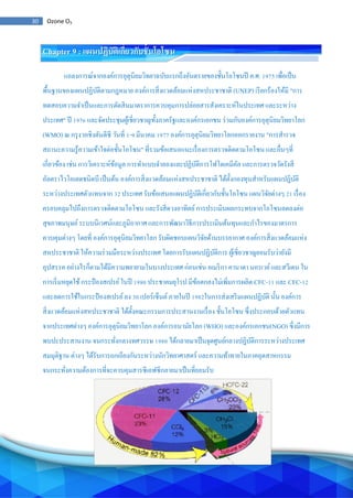 30 Ozone O3
Chapter 9 : แผนปฏิบัติเกี่ยวกับชั้นโอโซน
แถลงการณ์จากองค์การอุตุนิยมวิทยาฉบับแรกถึงอันตรายของชั้นโอโซนปี ค.ศ. 1975 เพื่อเป็น
พื้นฐานของแผนปฏิบัติตามกฎหมาย องค์การสิ่งแวดล้อมแห่งสหประชาชาติ (UNEP) เรียกร้องให้มี "การ
ทดสอบความจาเป็นและการตัดสินมาตราการควบคุมการปล่อยสารสังเคราะห์ในประเทศ และระหว่าง
ประเทศ" ปี 1976 และจัดประชุมผู้เชี่ยวชาญทั้งภาครัฐและองค์กรเอกชน ร่วมกับองค์การอุตุนิยมวิทยาโลก
(WMO) ณ กรุงวอชิงตันดีซี วันที่ 1-9 มีนาคม 1977 องค์การอุตุนิยมวิทยาโลกออกรายงาน "การสารวจ
สถานะความรู้ความเข้าใจต่อชั้นโอโซน" ที่รวมข้อเสนอแนะเรื่องการตรวจติดตามโอโซน และอื่นๆที่
เกี่ยวข้อง เช่น การวิเคราะห์ข้อมูล การทาแบบจาลองและปฏิบัติการโฟโตเคมีคัล และการตรวจวัดรังสี
อัลตราไวโอเลตชนิดบี เป็นต้น องค์การสิ่งแวดล้อมแห่งสหประชาชาติ ได้ตั้งกองทุนสาหรับแผนปฏิบัติ
ระหว่างประเทศตัวแทนจาก 32 ประเทศ รับข้อเสนอแผนปฏิบัติเกี่ยวกับชั้นโอโซน แผนวิจัยต่างๆ 21 เรื่อง
ครอบคลุมไปถึงการตรวจติดตามโอโซน และรังสีดวงอาทิตย์การประเมินผลกระทบจากโอโซนลดลงต่อ
สุขภาพมนุษย์ระบบนิเวศน์และภูมิอากาศ และการพัฒนาวิธีการประเมินต้นทุนและกาไรของมาตรการ
ควบคุมต่างๆ โดยที่ องค์การอุตุนิยมวิทยาโลก รับผิดชอบแผนวิจัยด้านบรรยากาศ องค์การสิ่งแวดล้อมแห่ง
สหประชาชาติ ให้ความร่วมมือระหว่างประเทศ โดยการรับแผนปฏิบัติการ ผู้เชี่ยวชาญยอมรับว่ายังมี
อุปสรรค อย่างไรก็ตามได้มีความพยายามในบางประเทศ ก่อนเช่น อเมริกา คานาดา นอรเวย์และสวีเดน ใน
การเริ่มหยุดใช้กระป๋ องสเปรย์ในปี 1980 ประชาคมยุโรป มีข้อตกลงไม่เพิ่มการผลิต CFC-11 และ CFC-12
และลดการใช้ในกระป๋ องสเปรย์ลง 30 เปอร์เซ็นต์ภายในปี 1982ในการส่งเสริมแผนปฏิบัติ นั้น องค์การ
สิ่งแวดล้อมแห่งสหประชาชาติ ได้ตั้งคณะกรรมการประสานงานเรื่อง ชั้นโอโซน ซึ่งประกอบด้วยตัวแทน
จากประเทศต่างๆ องค์การอุตุนิยมวิทยาโลก องค์การอนามัยโลก (WHO) และองค์กรเอกชน(NGO) ซึ่งมีการ
พบปะประสานงาน จนกระทั่งกลางทศวรรษ 1980 ได้กลายมาเป็นจุดศูนย์กลางปฏิบัติการระหว่างประเทศ
สมมุติฐาน ต่างๆ ได้รับการถกเถียงกันระหว่างนักวิทยาศาสตร์ และความท้าทายในภาคอุตสาหกรรม
จนกระทั่งความต้องการที่จะควบคุมสารซีเอฟซีกลายมาเป็นที่ยอมรับ
 