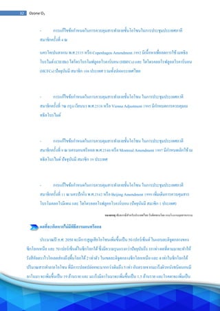 32 Ozone O3
- การแก้ไขข้อกาหนดในการควบคุมสารทาลายชั้นโอโซนในการประชุมประเทศภาคี
สมาชิกครั้งที่ 4 ณ
นครโคเปนฮาเกน พ.ศ.2535 หรือ Copenhagen Amendment 1992 มีเนื้อหาเพื่อลดการใช้เมทธิล
โบรไมด์ (CH3Br) ไฮโดรโบรโมฟลูออโรคาร์บอน (HBFCs) และ ไฮโดรคลอโรฟลูออโรคาร์บอน
(HCFCs) ปัจจุบันมี สมาชิก 108 ประเทศ รวมทั้งป000ระเทศไทย
- การแก้ไขข้อกาหนดในการควบคุมสารทาลายชั้นโอโซน ในการประชุมประเทศภาคี
สมาชิกครั้งที่ 7ณ กรุง เวียนนา พ.ศ.2538 หรือ Vienna Adjustment 1995 มีกาหนดการควบคุมเม
ทธิลโบรไมด์
- การแก้ไขข้อกาหนดในการควบคุมสารทาลายชั้นโอโซน ในการประชุมประเทศภาคี
สมาชิกครั้งที่ 9 ณ นครมอนทรีออล พ.ศ.2540 หรือ Montreal Amendment 1997 มีกาหนดเลิกใช้เม
ทธิลโบรไมด์ ปัจจุบันมี สมาชิก 39 ประเทศ
- การแก้ไขข้อกาหนดในการควบคุมสารทาลายชั้นโอโซน ในการประชุมประเทศภาคี
สมาชิกครั้งที่ 11 ณ นครปักกิ่ง พ.ศ.2542 หรือ Beijing Amendment 1999 เพิ่มเติมการควบคุมสาร
โบรโมคลอโรมีเทน และ ไฮโดรคลอโรฟลูออโรคาร์บอน (ปัจจุบันมี สมาชิก 1 ประเทศ)
หมายเหตุ พันธกรณีสาหรับประเทศไทย รับผิดชอบโดย กรมโรงงานอุตสาหกรรม
ผลที่จะเกิดหากไม่มีพิธีสารมอนทรีออล
ประมาณปี ค.ศ. 2050 จะมีการสูญเสียโอโซนเพิ่มขึ้นเป็น 50 เปอร์เซ็นต์ในแถบละติจูดกลางของ
ซีกโลกเหนือ และ 70 เปอร์เซ็นต์ในซีกโลกใต้ซึ่งมีความรุนแรงกว่าปัจจุบันถึง 10 เท่า ผลที่ตามมาจะทาให้
รังสีอัลตราไวโอเลตส่องถึงพื้นโลกได้2 เท่าตัว ในเขตละติจูดกลางซีกโลกเหนือ และ 4 เท่าในซีกโลกใต้
ปริมาณสารทาลายโอโซน ที่มีการปลดปล่อยจะมากกว่าเดิมถึง 5 เท่า อันตรายจากมะเร็งผิวหนังชนิดนอนมี
ลาโนมา จะเพิ่มขึ้นเป็น 19 ล้านราย และ มะเร็งมีลาโนมาจะเพิ่มขึ้นเป็น 1.5 ล้านราย และโรคตาจะเพิ่มเป็น
 