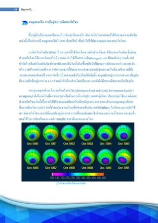 34 Ozone O3
สมดุลคลอรีน การคืนสู่สภาพเดิมของโอโซน
ขึ้นอยู่กับปริมาณคลอรีนและโบรมีนจะน้อยลงเร็ว เพียงใดนักวิทยาศาสตร์ได้คานวณความเข้มข้น
เหล่านี้ เป็นค่าการมี สมดุลคลอรีนในสตราโตสเฟียร์ เพื่อนาไปใช้ประมาณการลดลงของโอโซน
เมทธิลโบรไมด์(CH3Br) เป็นสารเคมีที่ใช้กันกว้างขวางอีกตัวหนึ่งและให้อะตอมโบรมีน ซึ่งมีผล
ทาลายโอโซนได้มากกว่าคลอรีนถึง 30-60 เท่า ใช้เป็นสารรมดิน(fumigant) และพืชผลต่างๆ รวมทั้ง การ
บาบัดโรคติดต่อในผลิตภัณฑ์บางชนิด และเติมในน้ามันเชื้อเพลิง มีปริมาณการปล่อยมากกว่า 40,000 ตัน
หรือ 2 เท่าในทศวรรษที่ ค.ศ. 1980 นอกจากนี้ยังมาจากแหล่งธรรมชาติเช่นการเผาไหม้มวลชีวภาพมีถึง
30,000-50,000 ตันต่อปี มากกว่าครึ่งหนึ่งของเมทธิลโบรไมด์ที่ผลิตขึ้นจะถูกปล่อยสู่บรรยากาศ และปัจจุบัน
มีความเข้มข้นอยู่ระหว่าง 8-15 ส่วนต่อพันล้านส่วนโดยปริมาตร และยังไม่มีสารเคมีทดแทนในปัจจุบัน
กองทุนพหุภาคีและสิ่งแวดล้อมโลก (The Multilateral Fund and Global Environment Facility)
กองทุนพหุภาคีเป็นกลไกเพื่อความช่วยเหลือด้านการเงิน กับประเทศกาลังพัฒนาในการเลิกใช้และผลิตสาร
ทาลายโอโซน ก่อตั้งขึ้นภายใต้พิธีสารมอนทรีออลในเดือนมิถุนายน ค.ศ.1990 ส่วนกองทุนพหุภาคีและ
สิ่งแวดล้อมโลก (GEF) ก่อตั้งโดยประชาคมโลกเพื่อช่วยเหลือประเทศกาลังพัฒนา ในกิจกรรมการเลิกใช้
สารทาลายโอโซน การเปลี่ยนแปลงภูมิอากาศ การเปลี่ยนแปลงทางชีววิทยา และน่านน้าสากล กองทุนทั้ง
สองได้รับการส่งเสริมจาก องค์การสหประชาชาติและธนาคารโลก
รูรั่วโอโซนเหนือทวีปแอนตาร์กติกา
 