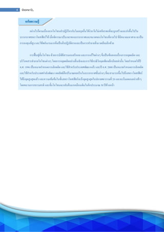 4 Ozone O3
อย่างไรก็ตามเนื่องจากโอโซนทาปฏิกิริยากับโมเลกุลอื่นได้ง่าย จึงไม่เสถียรพอที่จะถูกสร้างและส่งขึ้นไปใน
บรรยากาศสตราโตสเฟียร์ได้เมื่อพิจารณาปริมาตรของบรรยากาศและขนาดของโอโซนที่หายไป ที่มีขนาดมหาศาล จะเป็น
การลงทุนที่สูง และใช้พลังงานมากจึงเป็นสิ่งปฏิบัติยากและเป็นการทาลายสิ่งแวดล้อมอีกด้วย
การฟื้นฟูชั้นโอโซน ด้วยการมีพิธีสารมอนทรีออล และการแก้ไขต่างๆ ซึ่งเป็นข้อตกลงเรื่องการหยุดผลิต และ
บริโภคสารทาลายโอโซนต่างๆ โดยการหยุดผลิตอย่างสิ้นเชิงและการใช้กรณีวิกฤตเพียงเล็กน้อยเท่านั้น โดยกาหนดให้ปี
ค.ศ. 1996 เป็นหมายกาหนดการเลิกผลิต และใช้สาหรับประเทศพัฒนาแล้ว และปี ค.ศ. 2000 เป็นหมายกาหนดการเลิกผลิต
และใช้สาหรับประเทศกาลังพัฒนา ผลลัพธ์คือปริมาณคลอรีนในบรรยากาศชั้นล่างๆ ที่จะสามารถขึ้นไปถึงสตราโตสเฟียร์
ได้ถึงจุดสูงสุดแล้ว และความเข้มข้นในชั้นสตราโตสเฟียร์จะถึงจุดสูงสุดในปลายศตวรรษที่ 20 และจะเริ่มลดลงอย่างช้าๆ
โดยขบวนการธรรมชาติ และชั้นโอโซนจะกลับคืนมาเหมือนเดิมในอีกประมาณ 50 ปีข้างหน้า
เกร็ดความรู้
 