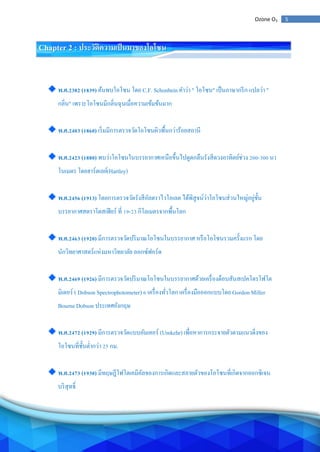 5Ozone O3
Chapter 2 : ประวัติความเป็นมาของโอโซน
พ.ศ.2382 (1839) ค้นพบโอโซน โดย C.F. Schonbein คาว่า " โอโซน" เป็นภาษากรีก แปลว่า "
กลิ่น" เพราะโอโซนมีกลิ่นฉุนเมื่อความเข้มข้นมาก
พ.ศ.2403 (1860) เริ่มมีการตรวจวัดโอโซนผิวพื้นกว่าร้อยสถานี
พ.ศ.2423 (1880) พบว่าโอโซนในบรรยากาศเหนือขึ้นไปดูดกลืนรังสีดวงอาทิตย์ช่วง 200-300 นา
โนเมตร โดยฮาร์ตเลย์(Hartley)
พ.ศ.2456 (1913) โดยการตรวจวัดรังสีอัลตราไวโอเลต ได้พิสูจน์ว่าโอโซนส่วนใหญ่อยู่ชั้น
บรรยากาศสตราโตสเฟียร์ ที่ 19-23 กิโลเมตรจากพื้นโลก
พ.ศ.2463 (1920) มีการตรวจวัดปริมาณโอโซนในบรรยากาศ หรือโอโซนรวมครั้งแรก โดย
นักวิทยาศาสตร์แห่งมหาวิทยาลัย ออกซ์ฟอร์ด
พ.ศ.2469 (1926) มีการตรวจวัดปริมาณโอโซนในบรรยากาศด้วยเครื่องด็อบสันสเปคโตรโฟโต
มิเตอร์ ( Dobson Spectrophotometer) 6 เครื่องทั่วโลก เครื่องมือออกแบบโดย Gordon Miller
Bourne Dobson ประเทศอังกฤษ
พ.ศ.2472 (1929) มีการตรวจวัดแบบอัมเคอร์ (Umkehr) เพื่อหาการกระจายตัวตามแนวดิ่งของ
โอโซนที่ชั้นต่ากว่า 25 กม.
พ.ศ.2473 (1930) มีทฤษฎีโฟโตเคมีคัลของการเกิดและสลายตัวของโอโซนที่เกิดจากออกซิเจน
บริสุทธิ์
 