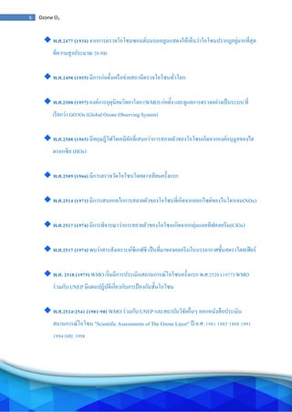 6 Ozone O3
พ.ศ.2477 (1934) จากการตรวจโอโซนซอนด์บนบอลลูนแสดงให้เห็นว่าโอโซนปรากฏอยู่มากที่สุด
ที่ความสูงประมาณ 20 กม.
พ.ศ.2498 (1955) มีการก่อตั้งเครือข่ายสถานีตรวจโอโซนทั่วโลก
พ.ศ.2500 (1957) องค์การอุตุนิยมวิทยาโลก (WMO) ก่อตั้ง และดูแลการตรวจอย่างเป็นระบบ ที่
เรียกว่า GO3Os (Global Ozone Observing System)
พ.ศ.2508 (1965) มีทฤษฎีโฟโตเคมีคัลที่เสนอว่าการสลายตัวของโอโซนเกิดจากองค์อนุมูลของไฮ
ดรอกซิล (HOx)
พ.ศ.2509 (1966) มีการตรวจวัดโอโซนโดยดาวเทียมครั้งแรก
พ.ศ.2514 (1971) มีการเสนอกลไกการสลายตัวของโอโซนที่เกิดจากออกไซด์ของไนโตรเจน(NOx)
พ.ศ.2517 (1974) มีการพิจารณาว่าการสลายตัวของโอโซนเกิดจากกลุ่มแอคทีฟคลอรีน(ClOx)
พ.ศ.2517 (1974) พบว่าสารสังเคราะห์ซีเอฟซี เป็นที่มาของคลอรีนในบรรยากาศชั้นสตราโตสเฟียร์
พ.ศ. 2518 (1975) WMO เริ่มมีการประเมินสถานการณ์โอโซนครั้งแรก พ.ศ.2520 (1977) WMO
ร่วมกับ UNEP มีแผนปฏิบัติเกี่ยวกับการป้องกันชั้นโอโซน
พ.ศ.2524-2541 (1981-98) WMO ร่วมกับ UNEP และสถาบันวิจัยอื่นๆ ออกหนังสือประเมิน
สถานการณ์โอโซน "Scientific Assessments of The Ozone Layer" ปี ค.ศ. 1981 1985 1988 1991
1994 และ 1998
 