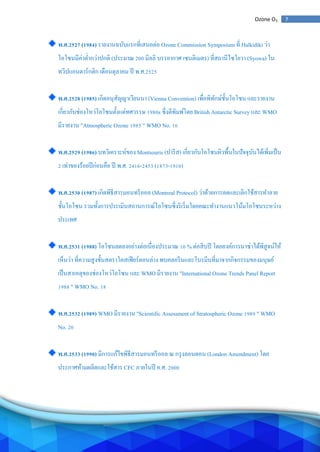 7Ozone O3
พ.ศ.2527 (1984) รายงานฉบับแรกที่เสนอต่อ Ozone Commission Symposium ที่ Halkidiki ว่า
โอโซนมีค่าต่ากว่าปกติ (ประมาณ 200 มิลลิ บรรยากาศ เซนติเมตร) ที่สถานีไซโยวา (Syowa) ใน
ทวีปแอนตาร์กติก เดือนตุลาคม ปี พ.ศ.2525
พ.ศ.2528 (1985) เกิดอนุสัญญาเวียนนา (Vienna Convention) เพื่อพิทักษ์ชั้นโอโซน และรายงาน
เกี่ยวกับช่องโหว่โอโซนตั้งแต่ทศวรรษ 1980s ซึ่งตีพิมพ์โดย British Antarctic Survey และ WMO
มีรายงาน "Atmospheric Ozone 1985 " WMO No. 16
พ.ศ.2529 (1986) บทวิเคราะห์ของ Montsouris (ปารีส) เกี่ยวกับโอโซนผิวพื้นในปัจจุบันได้เพิ่มเป็น
2 เท่าของร้อยปีก่อนคือ ปี พ.ศ. 2416-2453 (1873-1910)
พ.ศ.2530 (1987) เกิดพิธีสารมอนทรีออล (Montreal Protocol) ว่าด้วยการลดและเลิกใช้สารทาลาย
ชั้นโอโซน รวมทั้งการประเมินสถานการณ์โอโซนซึ่งริเริ่มโดยคณะทางานแนวโน้มโอโซนระหว่าง
ประเทศ
พ.ศ.2531 (1988) โอโซนลดลงอย่างต่อเนื่องประมาณ 10 % ต่อสิบปี โดยองค์การนาซ่าได้พิสูจน์ให้
เห็นว่า ที่ความสูงชั้นสตราโตสเฟียร์ตอนล่าง พบคลอรีนและโบรมีนที่มาจากกิจกรรมของมนุษย์
เป็นสาเหตุของช่องโหว่โอโซน และ WMO มีรายงาน "International Ozone Trends Panel Report
1988 " WMO No. 18
พ.ศ.2532 (1989) WMO มีรายงาน "Scientific Assessment of Stratospheric Ozone 1989 " WMO
No. 20
พ.ศ.2533 (1990) มีการแก้ไขพิธีสารมอนทรีออล ณ กรุงลอนดอน (London Amendment) โดย
ประกาศห้ามผลิตและใช้สาร CFC ภายในปี ค.ศ. 2000
 