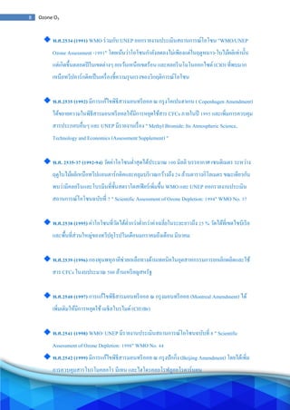 8 Ozone O3
พ.ศ.2534 (1991) WMO ร่วมกับ UNEP ออกรายงานประเมินสถานการณ์โอโซน "WMO/UNEP
Ozone Assessment -1991" โดยเน้นว่าโอโซนกาลังลดลงไม่เพียงแต่ในฤดูหนาว-ใบไม้ผลิเท่านั้น
แต่เกิดขึ้นตลอดปีในเขตต่างๆ ยกเว้นเหนือเขตร้อน และคลอรีนโมโนออกไซด์ (ClO) ที่พบมาก
เหนือทวีปอาร์กติคเป็นเครื่องชี้ความรุนแรงของวิกฤติการณ์โอโซน
พ.ศ.2535 (1992) มีการแก้ไขพิธีสารมอนทรีออล ณ กรุงโคเปนฮาเกน ( Copenhagen Amendment)
ได้ขยายความในพิธีสารมอนทรีออลให้มีการหยุดใช้สาร CFCs ภายในปี 1995 และเพิ่มการควบคุม
สารประกอบอื่นๆ และ UNEP มีรายงานเรื่อง " Methyl Bromide: Its Atmospheric Science,
Technology and Economics (Assessment Supplement) "
พ.ศ. 2535-37 (1992-94) วัดค่าโอโซนต่าสุดได้ประมาณ 100 มิลลิ บรรยากาศ เซนติเมตร ระหว่าง
ฤดูใบไม้ผลิเหนือทวีปแอนตาร์กติคและคลุมบริเวณกว้างถึง 24 ล้านตารางกิโลเมตร ขณะเดียวกัน
พบว่ามีคลอรีนและโบรมีนที่ชั้นสตราโตสเฟียร์เพิ่มขึ้น WMO และ UNEP ออกรายงานประเมิน
สถานการณ์โอโซนฉบับที่ 7 " Scientific Assessment of Ozone Depletion: 1994" WMO No. 37
พ.ศ.2538 (1995) ค่าโอโซนที่วัดได้ต่ากว่าต่ากว่าค่าเฉลี่ยในระยะยาวถึง 25 % วัดได้ที่เขตไซบีเรีย
และพื้นที่ส่วนใหญ่ของทวีปยุโรปในเดือนมกราคมถึงเดือน มีนาคม
พ.ศ.2539 (1996) กองทุนพหุภาคีช่วยเหลือทางด้านเทคนิคในอุตสาหกรรมการยกเลิกผลิตและใช้
สาร CFCs ในงบประมาณ 500 ล้านเหรียญสหรัฐ
พ.ศ.2540 (1997) การแก้ไขพิธีสารมอนทรีออล ณ กรุงมอนทรีออล (Montreal Amendment) ได้
เพิ่มเติมให้มีการหยุดใช้เมธิลโบรไมด์ (CH3Br)
พ.ศ.2541 (1998) WMO/ UNEP มีรายงานประเมินสถานการณ์โอโซนฉบับที่ 8 " Scientific
Assessment of Ozone Depletion: 1998" WMO No. 44
พ.ศ.2542 (1999) มีการแก้ไขพิธีสารมอนทรีออล ณ กรุงปักกิ่ง (Beijing Amendment) โดยได้เพิ่ม
การควบคุมสารโบรโมคลอโร มีเทน และไฮโดรคลอโรฟลูออโรคาร์บอน
 