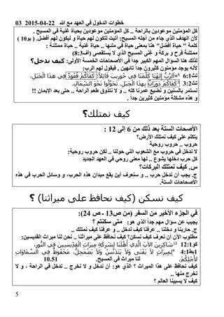 03 2015-04-22 ‫هللا‬ ‫مع‬ ‫العهد‬ ‫في‬ ‫الدخول‬ ‫خطوات‬
5
‫المؤم‬ ‫كل‬‫بالراحة‬ ‫موعودين‬ ‫نين‬.. ‫المسيح‬ ‫في‬ ‫غنية‬ ‫بحياة‬ ‫موعودين‬ ‫المؤمنين‬ ‫كل‬ .
‫ألن‬( .‫أفضل‬ ‫لهم‬ ‫ليكون‬ ‫و‬ ‫حياة‬ ‫لهم‬ ‫لتكون‬ ‫أتيت‬ 0‫المسيح‬ ‫أجله‬ ‫من‬ ‫جاء‬ ‫الذي‬ ‫الهدف‬‫يو‬01)
0 ‫ممتلئة‬ ‫حياة‬ .. ‫غنية‬ ‫حياة‬ .. ‫ملئها‬ ‫في‬ ‫حياة‬ ‫بمعنى‬ ‫هنا‬ "‫أفضل‬ ‫حياة‬ " ‫كلمة‬
‫ال‬ ‫المسيح‬ ‫ى‬َ‫ن‬ِ‫غ‬ ‫و‬ ‫بركة‬ ‫و‬ ‫فرح‬ ‫ممتلئة‬‫(أف‬ ‫ُستقصى‬‫ي‬ ‫ال‬ ‫ذي‬103)
0‫األولى‬ ‫الخمسة‬ ‫األصحاحات‬ ‫في‬ ً‫ا‬‫جد‬ ‫الكبير‬ ‫المهم‬ ‫السؤال‬ ‫هنا‬ ‫لذلك‬‫ندخل؟‬ ‫كيف‬
0‫الرب‬ ‫لهم‬ ‫فيقول‬ . ‫تائهين‬ ً‫ا‬‫جد‬ ‫كثيرون‬ ‫مؤمنون‬ ‫يوجد‬ ‫ألنه‬
‫تث‬4001
«:ً‫ال‬ِ‫ئ‬‫ا‬َ‫ق‬ َ‫يب‬ِ‫ور‬ُ‫ح‬ ‫ي‬ِ‫ف‬ ‫َا‬‫ن‬َ‫م‬َّ‫ل‬َ‫ك‬ ‫َا‬‫ن‬ُ‫ه‬‫ل‬ِ‫إ‬ ُّ‫ب‬َّ‫ر‬‫ل‬َ‫ا‬ْ‫م‬ُ‫اك‬َ‫ف‬َ‫ك‬ٌ‫د‬‫و‬ُ‫ع‬ُ‫ق‬،ِ‫َل‬‫ب‬َ‫ج‬ْ‫ال‬ ‫ا‬َ‫ذ‬‫ه‬ ‫ي‬ِ‫ف‬
‫تث‬3021ْ‫م‬ُ‫اك‬َ‫ف‬َ‫ك‬ٌ‫َان‬‫ر‬َ‫و‬َ‫د‬.ِ‫ل‬‫َا‬‫م‬ِ‫الش‬ َ‫و‬ْ‫ح‬َ‫ن‬ ‫وا‬ُ‫ل‬َّ‫و‬َ‫ح‬َ‫ت‬ .ِ‫َل‬‫ب‬َ‫ج‬ْ‫ال‬ ‫ا‬َ‫ذ‬‫ه‬ِ‫ب‬
!! ‫اإليمان‬ ‫بعد‬ ‫حتى‬ .. ‫الراحة‬ ‫طعم‬ ‫نتذوق‬ ‫ال‬ ‫و‬ .. ‫كله‬ ‫عمرنا‬ ‫نضيع‬ ‫و‬ ‫بالسنين‬ ‫نستمر‬
‫كثيرين‬ ‫مؤمنين‬ ‫مشكلة‬ ‫هذه‬ ‫و‬. ً‫ا‬‫جد‬
‫نمتلك‬ ‫كيف‬‫؟‬
‫من‬ ‫ذلك‬ ‫بعد‬ ‫الستة‬ ‫األصحات‬4‫إلى‬020
‫األ‬ ‫نمتلك‬ ‫كيف‬ ‫على‬ ‫يتكلم‬‫رض؟‬
‫روحية‬ ‫حروب‬ .. ‫حروب‬
0‫روحية‬ ‫حروب‬ ‫لكن‬ .. ‫حولنا‬ ‫التي‬ ‫الشعوب‬ ‫مع‬ ‫حروب‬ ‫في‬ ‫ندخل‬ ‫ال‬
‫الجديد‬ ‫العهد‬ ‫في‬ ‫روحي‬ ‫معنى‬ ‫لها‬ .. ‫يشوع‬ ‫دخلها‬ ‫حرب‬ ‫كل‬
‫البركات؟‬ ‫نمتلك‬ ‫كيف‬ .‫س‬
‫هذه‬ ‫في‬ ‫الحرب‬ ‫وسائل‬ ‫و‬ ،‫الحرب‬ ‫هذه‬ ‫ميدان‬ ‫يقع‬ ‫أين‬ ‫سنعرف‬ ‫و‬ .. ‫حرب‬ ‫ندخل‬ ‫أن‬ ‫يجب‬ .‫ج‬
.‫الستة‬ ‫األصحاحات‬
‫كيف‬)‫ميراثنا‬ ‫على‬ ‫نحافظ‬ ‫(كيف‬ ‫نسكن‬‫؟‬
‫السفر‬ ‫من‬ ‫األخير‬ ‫الجزء‬ ‫في‬‫ص‬ ‫(من‬03‫ص‬ ‫ـ‬260)
0‫هو‬ ‫الذي‬ ً‫ا‬‫جد‬ ‫مهم‬ ‫سؤال‬ ‫عن‬ ‫يجيب‬‫؟‬ ‫سكنتم‬ ‫متى‬
.. ‫نمتلك‬ ‫كيف‬ ‫عرفنا‬ ‫و‬ .. ‫ندخل‬ ‫كيف‬ ‫عرفنا‬ .. ‫دخلنا‬ ‫و‬ ‫حاربنا‬ .‫ج‬
‫مير‬ ‫على‬ ‫نحافظ‬ ‫كيف‬ ‫نسكن؟‬ ‫كيف‬ ‫نعرف‬ ‫أن‬ ‫اآلن‬ ‫مطلوب‬‫ا‬‫القديس‬ ‫ميراث‬ ‫لنا‬ ‫نحن‬ .. ‫ثنا‬0‫ين‬
‫كو‬020001
،ِ‫ور‬ُّ‫الن‬ ‫ي‬ِ‫ف‬ َ‫ين‬ِ‫س‬‫ي‬ِ‫د‬ِ‫ق‬ْ‫ال‬ ِ‫ث‬‫َا‬‫ر‬‫ي‬ِ‫م‬ ِ‫ة‬َ‫ك‬ِ‫ر‬ َ‫ش‬ِ‫ل‬ ‫َا‬‫ن‬َ‫ل‬َّ‫ه‬َ‫أ‬ ‫ي‬ِ‫ذ‬َّ‫ال‬ َ‫اآلب‬ َ‫ين‬ِ‫ر‬ِ‫ك‬‫ا‬ َ‫ش‬
0‫بط‬6001
ِ‫ت‬‫َا‬‫و‬‫َا‬‫م‬ َّ‫الس‬ ‫ي‬ِ‫ف‬ ٌ‫وظ‬ُ‫ف‬ْ‫َح‬‫م‬ ،ُّ‫ل‬ِ‫ح‬َ‫م‬ْ‫ض‬َ‫ي‬ َ‫ال‬َ‫و‬ ُ‫س‬َّ‫َن‬‫د‬َ‫ت‬َ‫ي‬ َ‫ال‬َ‫و‬ ‫َى‬‫ن‬ْ‫َف‬‫ي‬ َ‫ال‬ ٍ‫ث‬‫َا‬‫ر‬‫ي‬ِ‫م‬ِ‫ل‬
،ْ‫م‬ُ‫ك‬ِ‫ل‬ْ‫ج‬َ‫أل‬.‫المسيح‬ ‫في‬ ‫ميراث‬ ‫لنا‬10.51
‫؟‬ ‫الميراث‬ ‫هذا‬ ‫على‬ ‫نحافظ‬ ‫كيف‬‫ال‬ ‫و‬ ، ‫الراحة‬ ‫في‬ ‫ندخل‬ .. ‫نخرج‬ ‫ال‬ ‫و‬ ‫ندخل‬ ‫أن‬ 0‫هو‬ ‫الذي‬
.. ‫منها‬ ‫نخرج‬
‫؟‬ ‫العالم‬ ‫يسبينا‬ ‫ال‬ ‫كيف‬
 