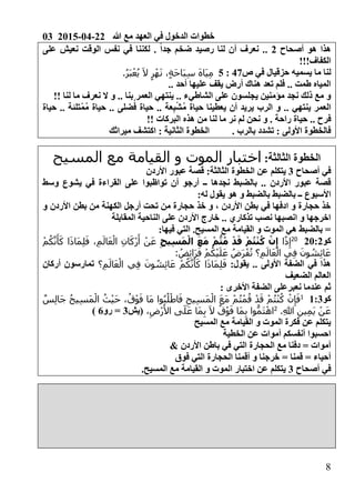 03 2015-04-22 ‫هللا‬ ‫مع‬ ‫العهد‬ ‫في‬ ‫الدخول‬ ‫خطوات‬
8
‫أصحاح‬ ‫هو‬ ‫هذا‬2‫على‬ ‫نعيش‬ ‫الوقت‬ ‫نفس‬ ‫في‬ ‫لكننا‬ . ً‫ا‬‫جد‬ ‫ضخم‬ ‫رصيد‬ ‫لنا‬ ‫أن‬ ‫نعرف‬ ..
!!!‫الكفاف‬
‫ص‬ ‫في‬ ‫حزقيال‬ ‫يسميه‬ ‫ما‬ ‫لنا‬6:02‫َا‬‫ي‬ِ‫م‬.ُ‫ر‬َ‫ب‬ْ‫ع‬ُ‫ي‬ َ‫ال‬ ٍ‫ر‬ْ‫ه‬َ‫ن‬ ،ٍ‫ة‬َ‫ح‬‫َا‬‫ب‬ِ‫س‬ َ‫ه‬
.. ‫أحد‬ ‫عليها‬ ‫يقف‬ ‫أرض‬ ‫هناك‬ ‫تعد‬ ‫فلم‬ .. ‫طمت‬ ‫المياه‬
‫الشاطيء‬ ‫على‬ ‫يجلسون‬ ‫مؤمنين‬ ‫نجد‬ ‫ذلك‬ ‫مع‬ ‫و‬..‫لنا‬ ‫ما‬ ‫نعرف‬ ‫ال‬ ‫و‬ .. ‫بنا‬ ‫العمر‬ ‫ينتهي‬!!
ْ‫ش‬ُ‫م‬ ‫حياة‬ ‫يعطينا‬ ‫أن‬ ‫يريد‬ ‫الرب‬ ‫و‬ .. ‫ينتهي‬ ‫العمر‬ُ‫م‬ ‫حياة‬ .. ‫ضلى‬ُ‫ف‬ ‫حياة‬ .. ‫عة‬ِ‫ب‬ْ‫م‬‫حياة‬ .. ‫تلئة‬
‫ف‬‫البركات‬ ‫هذه‬ ‫من‬ ‫لنا‬ ‫ما‬ ‫نر‬ ‫لم‬ ‫نحن‬ ‫و‬ . ‫راحة‬ ‫حياة‬ .. ‫رح‬!!
. ‫بالرب‬ ‫تشدد‬ 0 ‫األولى‬ ‫فالخطوة‬‫ميراثك‬ ‫اكتشف‬ 0 ‫الثانية‬ ‫الخطوة‬
0‫الثالثة‬ ‫الخطوة‬‫المسيح‬ ‫مع‬ ‫القيامة‬ ‫و‬ ‫الموت‬ ‫اختبار‬
‫أصحاح‬ ‫في‬30‫الثالثة‬ ‫الخطوة‬ ‫عن‬ ‫يتكلم‬‫األردن‬ ‫عبور‬ ‫قصة‬
‫أر‬ ‫ــ‬ ‫نجدها‬ ‫بالضبط‬ .. ‫األردن‬ ‫عبور‬ ‫قصة‬‫أن‬ ‫جو‬‫وسط‬ ‫يشوع‬ ‫في‬ ‫القراءة‬ ‫على‬ ‫تواظبوا‬
0‫له‬ ‫يقول‬ ‫هو‬ ‫و‬ ‫بالضبط‬ ‫بالضبط‬ ‫ــ‬ ‫األسبوع‬
‫و‬ ‫األردن‬ ‫بطن‬ ‫من‬ ‫الكهنة‬ ‫أرجل‬ ‫تحت‬ ‫من‬ ‫حجارة‬ ‫خذ‬ ‫و‬ ، ‫األردن‬ ‫بطن‬ ‫في‬ ‫ادفها‬ ‫و‬ ‫حجارة‬ ‫خذ‬
‫المقابلة‬ ‫الناحية‬ ‫على‬ ‫األردن‬ ‫خارج‬ .. ‫تذكاري‬ ‫نصب‬ ‫انصبها‬ ‫و‬ ‫اخرجها‬
‫المس‬ ‫مع‬ ‫القيامة‬ ‫و‬ ‫الموت‬ ‫هي‬ ‫بالضبط‬ =0‫فيها‬ ‫التي‬ .‫يح‬
‫كو‬210211
‫ا‬ً‫ذ‬ِ‫إ‬ِ‫ح‬‫ي‬ِ‫س‬َ‫م‬ْ‫ال‬ َ‫ع‬َ‫م‬ ْ‫م‬ُّ‫ت‬ُ‫م‬ ْ‫د‬َ‫ق‬ ْ‫م‬ُ‫ت‬ْ‫ن‬ُ‫ك‬ ْ‫ن‬ِ‫إ‬ْ‫م‬ُ‫ك‬َّ‫ن‬َ‫أ‬َ‫ك‬ ‫ا‬َ‫ذ‬‫َا‬‫م‬ِ‫ل‬َ‫ف‬ ،ِ‫م‬َ‫ال‬َ‫ع‬ْ‫ال‬ ِ‫ن‬‫ا‬َ‫ْك‬‫ر‬َ‫أ‬ ْ‫ن‬َ‫ع‬
: ُ‫ض‬ِ‫ئ‬‫َا‬‫ر‬َ‫ف‬ ْ‫م‬ُ‫ك‬ْ‫ي‬َ‫ل‬َ‫ع‬ ُ‫َض‬‫ر‬ْ‫ف‬ُ‫ت‬ ‫؟‬ِ‫م‬َ‫ال‬َ‫ع‬ْ‫ال‬ ‫ي‬ِ‫ف‬ َ‫ون‬ ُ‫ش‬ِ‫ئ‬‫ا‬َ‫ع‬
0‫يقول‬ .. ‫األولى‬ ‫الضفة‬ ‫في‬ ‫هذا‬َ‫ع‬ْ‫ال‬ ‫ي‬ِ‫ف‬ َ‫ون‬ ُ‫ش‬ِ‫ئ‬‫ا‬َ‫ع‬ ْ‫م‬ُ‫ك‬َّ‫ن‬َ‫أ‬َ‫ك‬ ‫ا‬َ‫ذ‬‫َا‬‫م‬ِ‫ل‬َ‫ف‬‫؟‬ِ‫م‬َ‫ال‬‫أركان‬ ‫تمارسون‬
‫الضعيف‬ ‫العالم‬
0 ‫األخرى‬ ‫الضفة‬ ‫نعبرعلى‬ ‫عندما‬ ‫ثم‬
‫كو‬0030ٌ‫س‬ِ‫ل‬‫َا‬‫ج‬ ُ‫ح‬‫ي‬ِ‫س‬َ‫م‬ْ‫ال‬ ُ‫ث‬ْ‫ي‬َ‫ح‬ ، ُ‫ق‬ْ‫و‬َ‫ف‬ ‫َا‬‫م‬ ‫وا‬ُ‫ب‬ُ‫ل‬ْ‫اط‬َ‫ف‬ ِ‫يح‬ِ‫س‬َ‫م‬ْ‫ال‬ َ‫ع‬َ‫م‬ ْ‫م‬ُ‫ت‬ْ‫م‬ُ‫ق‬ ْ‫د‬َ‫ق‬ ْ‫م‬ُ‫ت‬ْ‫ن‬ُ‫ك‬ ْ‫ن‬ِ‫إ‬َ‫ف‬
.ِ‫هللا‬ ِ‫ين‬ِ‫م‬َ‫ي‬ ْ‫ن‬َ‫ع‬1
،ِ‫ْض‬‫ر‬َ‫األ‬ ‫ى‬َ‫ل‬َ‫ع‬ ‫َا‬‫م‬ِ‫ب‬ َ‫ال‬ ُ‫ق‬ْ‫و‬َ‫ف‬ ‫َا‬‫م‬ِ‫ب‬ ‫وا‬ُّ‫َم‬‫ت‬ْ‫اه‬‫(يش‬3‫رو‬ =4)
‫المسيح‬ ‫مع‬ ‫القيامة‬ ‫و‬ ‫الموت‬ ‫فكرة‬ ‫عن‬ ‫يتكلم‬
‫الخطية‬ ‫عن‬ ‫أموات‬ ‫أنفسكم‬ ‫احسبوا‬
& ‫األردن‬ ‫باطن‬ ‫في‬ ‫التي‬ ‫الحجارة‬ ‫مع‬ ‫دفنا‬ = ‫أموات‬
‫فوق‬ ‫التي‬ ‫الحجارة‬ ‫أقمنا‬ ‫و‬ ‫خرجنا‬ = ‫قمنا‬ = ‫أحياء‬
‫أصحاح‬ ‫في‬3.‫المسيح‬ ‫مع‬ ‫القيامة‬ ‫و‬ ‫الموت‬ ‫اختبار‬ ‫عن‬ ‫يتكلم‬
 