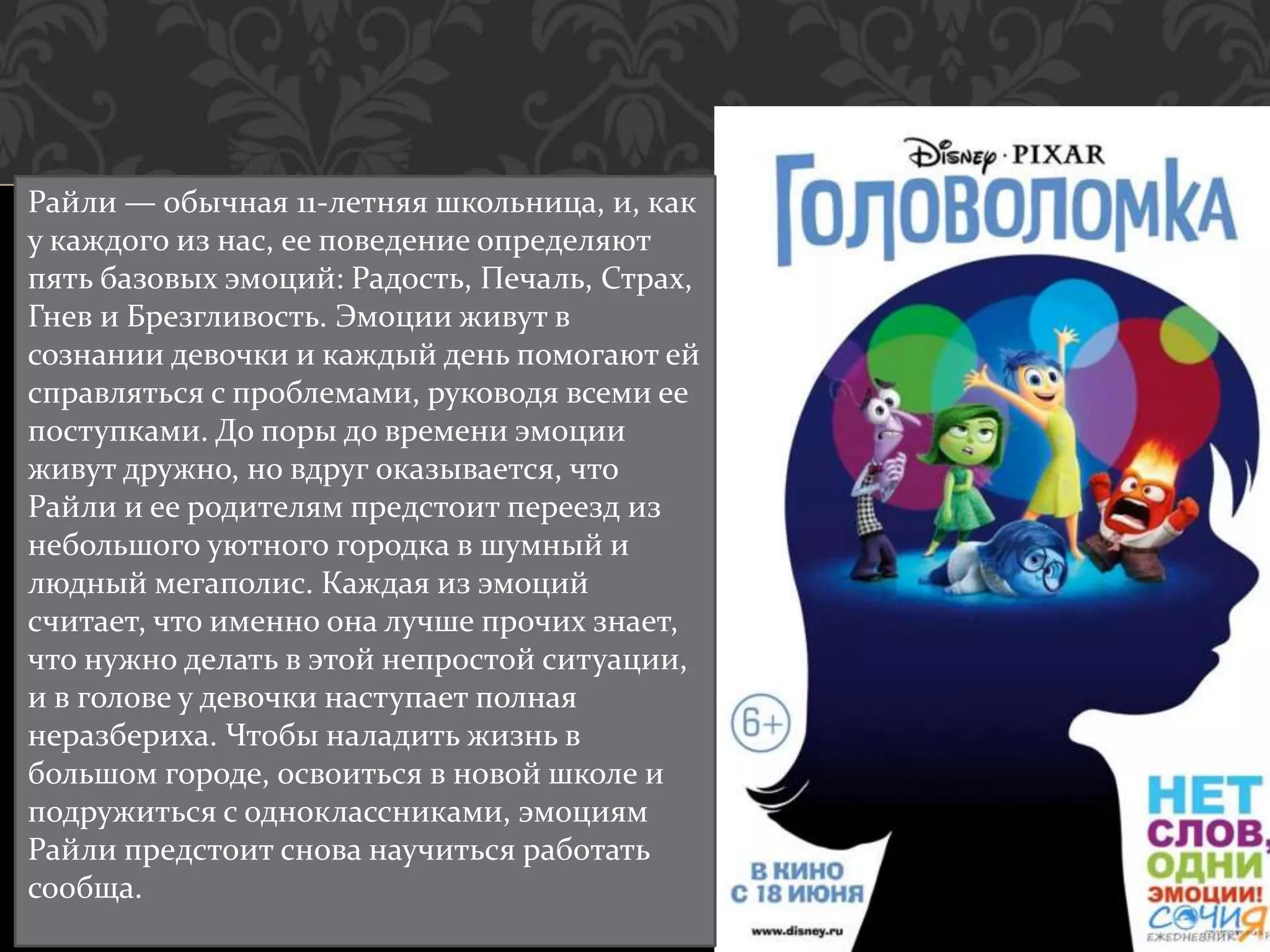 Райли — обычная 11-летняя школьница, и, как
у каждого из нас, ее поведение определяют
пять базовых эмоций: Радость, Печаль, Страх,
Гнев и Брезгливость. Эмоции живут в
сознании девочки и каждый день помогают ей
справляться с проблемами, руководя всеми ее
поступками. До поры до времени эмоции
живут дружно, но вдруг оказывается, что
Райли и ее родителям предстоит переезд из
небольшого уютного городка в шумный и
людный мегаполис. Каждая из эмоций
считает, что именно она лучше прочих знает,
что нужно делать в этой непростой ситуации,
и в голове у девочки наступает полная
неразбериха. Чтобы наладить жизнь в
большом городе, освоиться в новой школе и
подружиться с одноклассниками, эмоциям
Райли предстоит снова научиться работать
сообща.
 