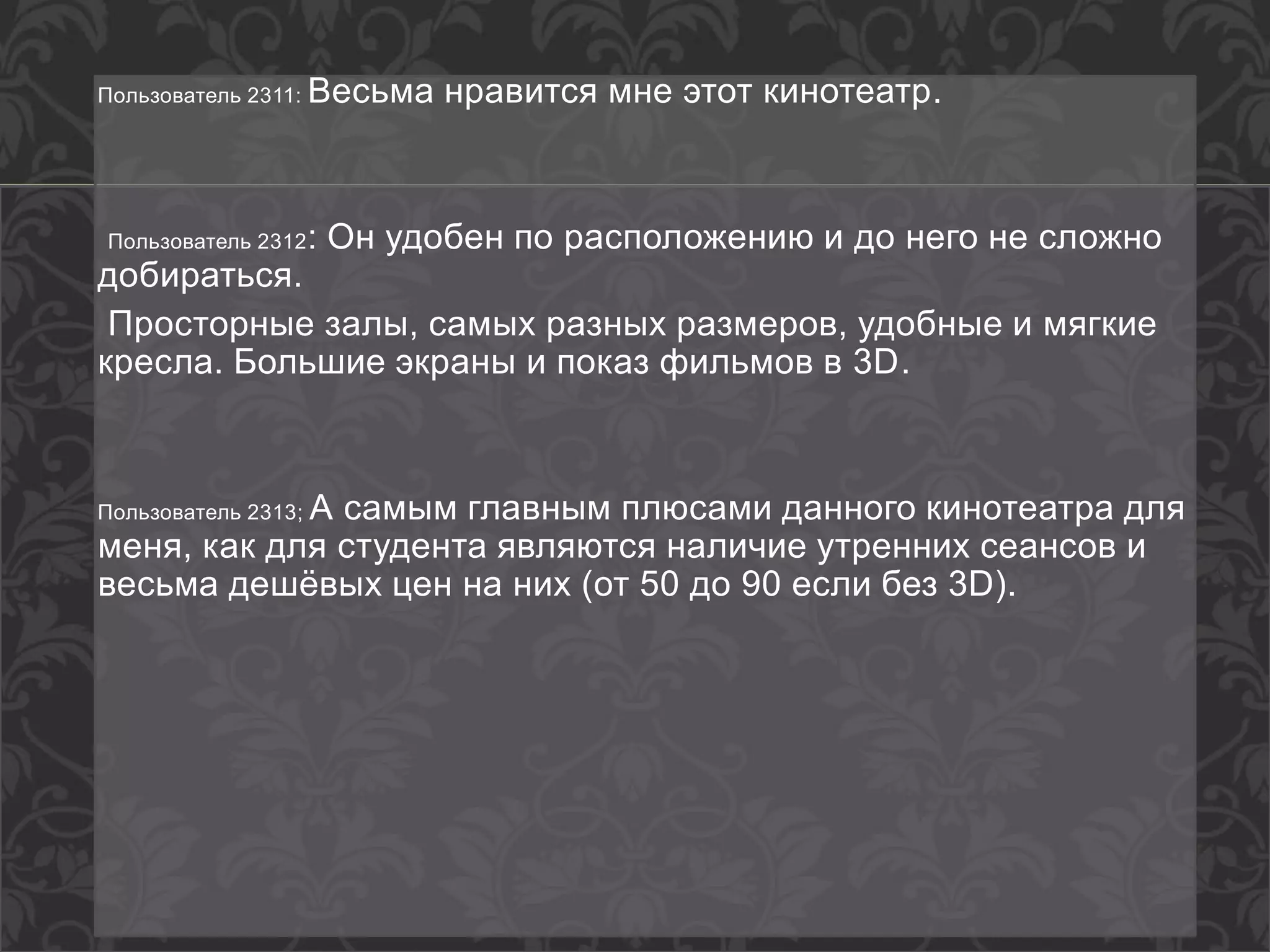 Пользователь 2311: Весьма нравится мне этот кинотеатр.
Пользователь 2312: Он удобен по расположению и до него не сложно
добираться.
Просторные залы, самых разных размеров, удобные и мягкие
кресла. Большие экраны и показ фильмов в 3D.
Пользователь 2313; А самым главным плюсами данного кинотеатра для
меня, как для студента являются наличие утренних сеансов и
весьма дешёвых цен на них (от 50 до 90 если без 3D).
 