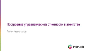 Построение управленческой отчетности в агентстве
Антон Черноталов
 