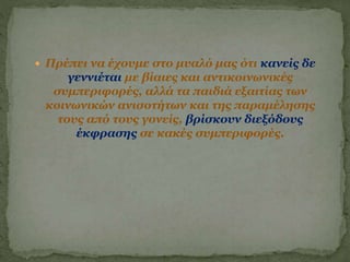  Πρέπει να έχουμε στο μυαλό μας ότι κανείς δε
γεννιέται με βίαιες και αντικοινωνικές
συμπεριφορές, αλλά τα παιδιά εξαιτίας των
κοινωνικών ανισοτήτων και της παραμέλησης
τους από τους γονείς, βρίσκουν διεξόδους
έκφρασης σε κακές συμπεριφορές.
 