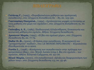  Γαλάνης Γ., (1995), «Παραβατικότητα μαθητών και προληπτική
εκπαίδευση», στο: Σύγχρονη Εκπαίδευση 82 – 83, σσ. 123-130.
 Γιαννακάκη Πασχαλιά., (1994), «Ιχνηλατώντας μορφές αντίστασης με
τους μαθητές στο χώρο του σχολείου», στο: Σύγχρονη Εκπαίδευση 75, σσ.
60-71.
 Γκότοβος Α. Ε., (1985), Παιδαγωγική Αλληλεπίδραση. Επικοινωνία και
κοινωνική μάθηση στο σχολείο, Αθήνα: Σύγχρονη Εκπαίδευση.
 Δροσινού Μαρία, (1995), «Η βία στο σχολικό χώρο», στο: Σύγχρονη
Εκπαίδευση 85, σσ. 77-79.
 Dufor D.-R., (2002), «Η Κρίση στην εκπαίδευση. Η κατασκευή του
“μεταμοντέρνου” παιδιού», στο: LE MONDE DIPLOMATIC – Κυριακάτικη
Ελευθεροτυπία 10-2-2002.
 Fortin L., (1998), «Κατάρτιση των εκπαιδευτικών στην πρόληψη των
καταστάσεων βίας», στο: Μπεζέ Λουκία [επιμ.], Βία στο σχολείο… του
σχολείου, Αθήνα: Ελληνικά Γράμματα, σσ. 93-116.
 Ηλιού Μαρία, (2000), «Οι εκπαιδευτικοί: εξέλιξη και διαφοροποίηση των
ρόλων τους», στο: Σύγχρονη Εκπαίδευση 113, σσ. 45-46.
 