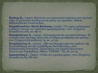  Μπίκος Κ., (1990), Βελτίωση των κοινωνικών σχέσεων στη σχολική
τάξη. Ο κοινωνικο-παιδαγωγικός ρόλος του σχολείου, Αθήνα:
Βιβλιοεκδοτική Αναστασάκη.
 Παπαδοπούλου-Μελά Βανέσσα, (1999), «Το παρα-πρόγραμμα:
η αθέατη πλευρά του σχολικού προγράμματος», στο: Σύγχρονη
Εκπαίδευση 106, σσ. 69-77.
 Παπαϊωάννου Σ., (1993), «Ενσωμάτωση και ανατρεπτικότητα. Το
εκπαιδευτικό σύστημα κάτω από συνθήκες μετάβασης και κρίσης»,
στο: Σύγχρονη Εκπαίδευση 74, σσ. 47-55.
 Πετρόπουλος Ν., (2000), «Βία και διαμαρτυρία στα σχολεία της
Πρωτοβάθμιας και Δευτεροβάθμιας Εκπαίδευσης», στο:
Παιδαγωγικό Ινστιτούτο, Προκλήσεις στη Σχολική Κοινότητα.
Έρευνα και Παρέμβαση, Αθήνα: ΥΠΕΠΘ – ΠΙ, σσ. 31-73.
 Σιμόπουλος Γ., (1995), «Η βία στο σχολικό χώρο», στο: Σύγχρονη
Εκπαίδευση 85, 88-100.
 