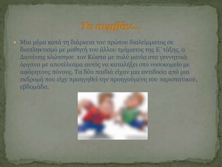  Μια μέρα κατά τη διάρκεια του πρώτου διαλείμματος σε
διαπληκτισμό με μαθητή του άλλου τμήματος της Ε΄τάξης, ο
Διονύσης κλώτσησε τον Κώστα με πολύ μανία στα γεννητικά
όργανα με αποτέλεσμα αυτός να καταλήξει στο νοσοκομείο με
αφόρητους πόνους. Τα δύο παιδιά είχαν μια αντιδικία από μια
εκδρομή που είχε προηγηθεί την προηγούμενη του περιστατικού,
εβδομάδα.
 