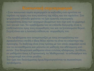 • Στον κοινωνικό τομέα κυριαρχούν οι καβγάδες ενώ αρνείται να
τηρήσει τις αρχές και τους κανόνες της τάξης και του σχολείου. Στο
ψυχολογικό επίπεδο φαίνεται να έχει αρκετές εσωτερικές
συγκρούσεις λόγω των άσχημων βιωμάτων που είχε από το χωρισμό
των γονιών του. Τα προβλήματα του σε επίπεδο διαγωγής είναι η
επιθετικότητα προς τους συμμαθητές του και τα ξεσπάσματα θυμού.
Συχνή είναι και η λεκτική επίθεση σε συμμαθητές του.
• Τα προβλήματα που αντιμετωπίζει με τους συνομηλίκους του
προκαλούνται επειδή ο ίδιος θέλει πάντα να είναι το επίκεντρο της
προσοχής. Το bullying είναι ένας τρόπος με τον οποίο εκφράζει αυτά
του τα συναισθήματα και μάλιστα σε μαθητές πιο αδύναμους από
αυτόν. Στα θεωρητικά μαθήματα είναι εντελώς αδιάφορος. Αντίθετα,
σε μαθήματα όπως η Γυμναστική, τα Μαθηματικά το ενδιαφέρον και
η συμμετοχή του είναι μεγάλα.
Την ώρα του διαλείμματος όμως δημιουργούνται τα περισσότερα
προβλήματα.
 