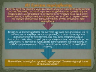 Προσπάθησα να ενισχύσω την καλή συμπεριφορά (θετική ενίσχυση), όποτε
αυτή παρουσιαζόταν.
Συζήτησα με τους συμμαθητές του Διονύση, μια μέρα που απουσίαζε, για να
μάθουν για τα προβλήματα που αντιμετωπίζει, και να είναι έτοιμοι να
αντιμετωπίσουν τα περιστατικά βίας του, αφού στη βιβλιογραφία
διαπιστώνεται ότι είναι απαραίτητη η προετοιμασία των συμμαθητών για να
μπορέσουν να δεχτούν τα προβλήματα του συμμαθητή τους και επίσης η
καθοδήγηση συνομηλίκων δίνει ευκαιρίες στους μαθητές να αναλάβουν
ευθύνες.
Από την αρχή της σχολικής χρονιάς, υπήρξε από μένα προσπάθεια επαφής και
με τους δύο γονείς του Διονύση για να προληφθεί η περαιτέρω εξέλιξη των
προβλημάτων. Με τη μητέρα τα κατάφερα με τον πατέρα όμως όχι. Για την
απάλειψη της προβληματικής συμπεριφοράς του, μετά και το περιστατικό με
τον σοβαρό τραυματισμό του άλλου παιδιού έγιναν από μένα οι εξής
παρεμβάσεις:
 