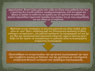 Προσπάθησα να αντιμετωπίσω την αρνητική συμπεριφορά την ώρα
που συμβαίνει κυρίως με διάλογο και όχι αργότερα με ταυτόχρονη
αναζήτηση θετικών κινήτρων στο πρόβλημα συμπεριφοράς.
Φρόντισα να μην κατακρίνω το Διονύση μπροστά στα άλλα παιδιά, αλλά
μόνο σε «κατ΄ιδίαν» συζήτηση μαζί του (Ενεργητική ακρόαση) σε βάση
«ισότιμων συνομιλητών», και μάλιστα κατέκρινα τη συμπεριφορά του και όχι
τον ίδιο σαν προσωπικότητα (αρνητική ενίσχυση), αφού οι έρευνες έχουν
δείξει ότι δεν πρέπει να κατακρίνουμε το πρόσωπο αλλά τη συγκεκριμένη
ανάρμοστη συμπεριφορά.
Δημιούργησα θετικό κλίμα μέσα στην τάξη για όλους τους μαθητές έτσι που
ο Διονύσης δεν ένιωθε καθόλου περιθωριοποιημένος. Από τον καιρό που
έβαλα τα παιδιά να κάθονται σε ομάδες και τον Διονύση να κάθεται με
κορίτσι σημειώθηκε σημαντική πρόοδος στις σχέσεις του με τους συμμαθητές
του και ειδικά με τα κορίτσια.
 