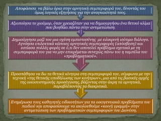 Ενημέρωσα τους καθηγητές ειδικοτήτων για τα οικογενειακά προβλήματα του
παιδιού και αποφασίσουμε να ακολουθούμε «κοινή γραμμή» στην
αντιμετώπιση των προβληματικών συμπεριφορών του Διονύση.
Προσπάθησα να δω τα θετικά κίνητρα στη συμπεριφορά του, σύμφωνα με την
τεχνική «της θετικής υποδήλωσης των κινήτρων», μια από τις βασικές αρχές
της οικοσυστημικής προσέγγισης, βάζοντας στην άκρη τα αρνητικά,
παραβλέποντάς τα διακριτικά.
Δημιούργησα μαζί του μια σχέση εμπιστοσύνης με ειλικρινή ισότιμο διάλογο.
Αγνόησα επιλεκτικά κάποιες αρνητικές συμπεριφορές (απόσβεση) και
εστίασα πολλές φορές σε ό,τι δεν αποτελεί πρόβλημα σχετικά με τη
συμπεριφορά του για να μην επικρέμεται συνεχώς πάνω του η ταμπέλα του
«προβληματικού».
Αξιοποίησα το χιούμορ, όταν χρειαζόταν για να δημιουργήσω ένα θετικό κλίμα
που βοηθάει πάντα στην αντιμετώπιση.
Αποφάσισα να βάλω όρια στην αρνητική συμπεριφορά του, δίνοντάς του
όμως λογικές εξηγήσεις για την αναγκαιότητά τους.
 