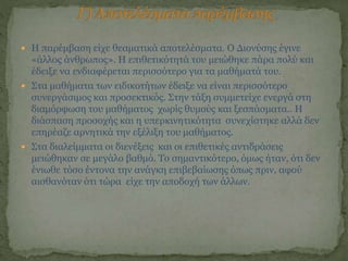  Η παρέμβαση είχε θεαματικά αποτελέσματα. Ο Διονύσης έγινε
«άλλος άνθρωπος». Η επιθετικότητά του μειώθηκε πάρα πολύ και
έδειξε να ενδιαφέρεται περισσότερο για τα μαθήματά του.
 Στα μαθήματα των ειδικοτήτων έδειξε να είναι περισσότερο
συνεργάσιμος και προσεκτικός. Στην τάξη συμμετείχε ενεργά στη
διαμόρφωση του μαθήματος χωρίς θυμούς και ξεσπάσματα.. H
διάσπαση προσοχής και η υπερκινητικότητα συνεχίστηκε αλλά δεν
επηρέαζε αρνητικά την εξέλιξη του μαθήματος.
 Στα διαλείμματα οι διενέξεις και οι επιθετικές αντιδράσεις
μειώθηκαν σε μεγάλο βαθμό. Το σημαντικότερο, όμως ήταν, ότι δεν
ένιωθε τόσο έντονα την ανάγκη επιβεβαίωσης όπως πριν, αφού
αισθανόταν ότι τώρα είχε την αποδοχή των άλλων.
 