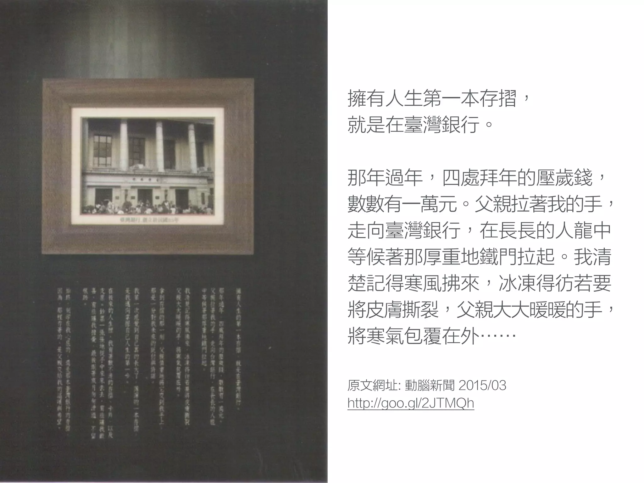 擁有人生第一本存摺，
就是在臺灣銀行。
那年過年，四處拜年的壓歲錢，
數數有一萬元。父親拉著我的手，
走向臺灣銀行，在長長的人龍中
等候著那厚重地鐵門拉起。我清
楚記得寒風拂來，冰凍得彷若要
將皮膚撕裂，父親大大暖暖的手，
將寒氣包覆在外……
原文網址: 動腦新聞 2015/03
http://goo.gl/2JTMQh
 