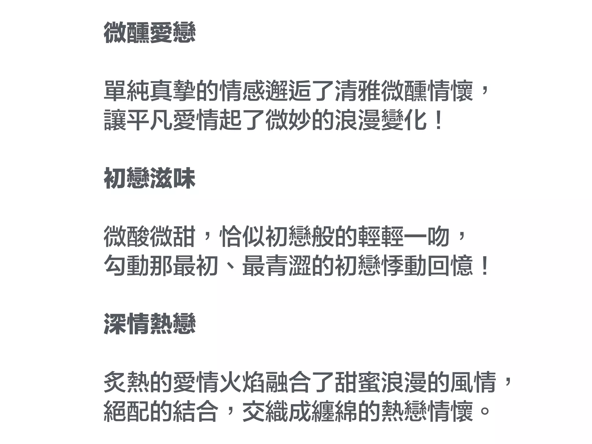 微醺愛戀
單純真摯的情感邂逅了清雅微醺情懷，
讓平凡愛情起了微妙的浪漫變化！
初戀滋味
微酸微甜，恰似初戀般的輕輕一吻，
勾動那最初、最青澀的初戀悸動回憶！
深情熱戀
炙熱的愛情火焰融合了甜蜜浪漫的風情，
絕配的結合，交織成纏綿的熱戀情懷。
 