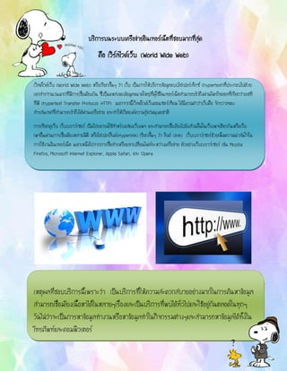 น.ส.กรวรวรรณ มโนรมย์ ชั้ม.5/2 เลขที่ 20
บริการบนระบบเครือข่ายอินเทอร์เน็ตที่ชอบมากที่สุด
คือ เวิร์ลไวด์เว็บ (World Wide Web)
เวิลด์ไวด์เว็บ (World Wide Web) หรือเรียกสั้นๆ ว่า เว็บ เป็นการให้บริการข้อมูลแบบไฮเปอร์เท็กซ์ (hypertext)ที่ประกอบไปด้วย
เอกสารจานวนมากที่มีการเชื่อมโยงกัน ซึ่งป็นแหล่งของข้อมูลขนาดใหญ่ที่ผู้ใช้อินเทอร์เน็ตสามารถเข้าถึงผ่านโพรโทคอลที่เรียกว่าเอชที
ทีพี (hypertext Transfer Protocol: HTTP) นอกจากนี้เวิลด์ไวด์เว็บคอนซอร์เทียม ได้นิยามคาว่าเว็บคือ จักรวาลของ
สารสนเทศที่สามารถเข้าถึงได้ผ่านเครือข่าย และทาให้เกิดองค์ความรู้แก่มนุษยชาติ
การเรียกดูเว็บ เว็บเบราว์เซอร์ เป็นโปรแกรมใช้สาหรับแสดงเว็บเพจ และสามารถเชื่องโยงไปยังส่วนอื่นในเว็บเพจเดียวกันหรือเว็บ
เพจอื่นผ่านการเชื่อมโยงหลายมิติ หรือไฮเปอร์ลิงค์(Hyperlink) เรียกสั้นๆ ว่า ลิงค์ (link) เว็บเบราว์เซอร์ช่วยเพิ่มความน่าสนใจใน
การใช้งานอินเทอร์เน็ต นอกเหนือไปจากการสื่อสารหรือแลกเปลี่ยนไฟล์ระหว่างเครือข่าย ตัวอย่างเว็บเบราว์เซอร์ เช่น Mozilla
Firefox, Microsoft Internet Explorer, Apple Safari, และ Opera
เหตุผลที่ชอบบริการนี้เพราะว่า เป็นบริการที่ให้ความสะดวกสบายอย่างมากในการค้นหาข้อมูล
สามารถเชื่อมโยงเนื้อหาได้ในหลายๆเรื่องและเป็นบริการที่พบได้ทั่วไปและใช้อยู่กันตลอดในทุกๆ
วันไม่ว่าจะเป็นการหาข้อมูลทางานหรือหาข้อมูลทาในกิจกรรมต่างๆและสามารถหาข้อมูลได้ทั้งใน
โทรศัพท์และคอมพิวเตอร์
 