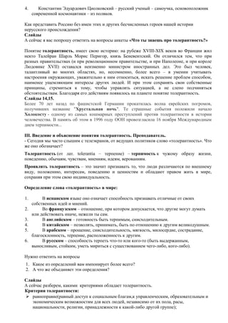 4. Константин Эдуардович Циолковский – русский ученый – самоучка, основоположник
современной космонавтики – из поляков.
Как представить Россию без имен этих и других бесчисленных героев нашей истории
нерусского происхождения?
Слайды
А сейчас я вас попрошу ответить на вопросы анкеты «Что ты знаешь про толерантность?»
Понятие толерантность, имеет свою историю: на рубеже XVIII-XIX веков во Франции жил
некто Талейран Шарль Морис Перигор, князь Беневентский. Он отличился тем, что при
разных правительствах (и при революционном правительстве, и при Наполеоне, и при короле
Людовике XVII) оставался неизменно министром иностранных дел. Это был человек,
талантливый во многих областях, но, несомненно, более всего – в умении учитывать
настроения окружающих, уважительно к ним относиться, искать решение проблем способом,
наименее ущемляющим интересы других людей. И при этом сохранять свои собственные
принципы, стремиться к тому, чтобы управлять ситуацией, а не слепо подчиняться
обстоятельствам. Благодаря его действиям появилось на планете понятие толерантность.
Слайды 14,15.
Более 70 лет назад по фашистской Германии прокатилась волна еврейских погромов,
получивших название "Хрустальная ночь". Те страшные события положили начало
Холокосту - одному из самых кошмарных преступлений против толерантности в истории
человечества. В память об этом в 1996 году ООН провозгласила 16 ноября Международным
днем терпимости...
III. Введение и объяснение понятия толерантность. Преподаватель.
- Сегодня мы часто слышим с телеэкранов, от ведущих политиков слово «толерантность». Что
же оно обозначает?
Толерантность (от лат. tolerantia – терпение) – терпимость к чужому образу жизни,
поведению, обычаям, чувствам, мнениям, идеям, верованиям.
Проявлять толерантность – это значит признавать то, что люди различаются по внешнему
виду, положению, интересам, поведению и ценностям и обладают правом жить в мире,
сохраняя при этом свою индивидуальность.
Определение слова «толерантность» в мире:
1. В испанском языке оно означает способность признавать отличные от своих
собственных идей и мнений.
2. Во французском – отношение, при котором допускается, что другие могут думать
или действовать иначе, нежели ты сам.
3. В английском – готовность быть терпимым, снисходительным.
4. В китайском – позволять, принимать, быть по отношению к другим великодушным.
5. В арабском – прощение, снисходительность, мягкость, милосердие, сострадание,
благосклонность, терпение, расположенность к другим.
6. В русском – способность терпеть что-то или кого-то (быть выдержанным,
выносливым, стойким, уметь мириться с существованием чего-либо, кого-либо).
Нужно ответить на вопросы
1. Какое из определений вам импонирует более всего?
2. А что же объединяет эти определения?
Слайды
А сейчас разберем, какими критериями обладает толерантность.
Критерии толерантности:
 равноправие(равный доступ к социальным благам,к управленческим, образовательным и
экономическим возможностям для всех людей, независимо от их пола, расы,
национальности, религии, принадлежности к какой-либо другой группе);
 