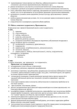  взаимоуважение членов группы или общества, доброжелательность и терпимое
отношение к различным группам(инвалидам, беженцам и др.);
 равные возможности для участия в политической жизни всех членов общества;
 сохранение и развитие культурной самобытности и языков национальных меньшинств;
 охват событиями общественного характера, праздниками как можно большего количества
людей, если это не противоречит их культурным традициям и религиозным верованиям;
 возможность следовать своим традициям для всех культур, представленных в данном
обществе;
 свобода вероисповедания при условии, что это не ущемляет права и возможности других
членов общества;
 сотрудничество и солидарность в решение общих проблем.
IV. Работа с понятием толерантность. Преподаватель.
Я предлагаю вам провести буквенный анализ слова толерантность.
Слайд
• Т – терпение.
• О – ответственность.
• Л – любовь, любезность.
• Е – единство, единомыслие.
• Р – равенство, развитие, радость.
• А – альтруизм (способность бескорыстно жертвовать собственными интересами в
пользу интересов другого человека).
• Н – независимость, надежность, нравственность.
• Т – товарищество.
• Н – неравнодушие, нетребовательность, невзыскательность.
• О – оптимизм, общение.
• С – справедливость, свобода, снисходительность, счастье, сотрудничество,
солидарность, сострадание.
• Т – терпимость.
• Ь – чуткость.
Слайд
А сейчас посмотрим, как проявляется не толерантность.
Проявление не толерантности:
 игнорирование (отказ в беседе, в признании);
 оскорбления, насмешки, выражение пренебрежения;
 негативные стереотипы, предубеждения, предрассудки (составление обобщенного мнения
о человеке, принадлежащем к иной культуре, полу, расе, этнической группе, как правило,
на основе отрицательных характеристик);
 этноцентризм (понимание и оценка жизненных явлений сквозь призму ценностей и
традиций собственной группы как эталонной и лучшей по сравнению с другими
группами);
 поиск врага (перенос вины за несчастья, неблагополучие и социальные проблемы на ту
или иную группу);
 преследования, запугивания, угрозы;
 расизм (дискриминация представителей определенной расы на основе предпосылки, что
одни расы превосходят другие);
 ксенофобия в форме этнофобий (антисемитизм, кавказофобия и др.), религиозных фобий,
мигрантофобии (неприязнь к представителям других культур и групп, убеждение в том,
что "чужаки" вредны для общества, преследование "чужаков");
 национализм (убеждение в превосходстве своей нации над другими и в том, что своя
нация обладает большим объемом прав);
 фашизм (реакционный антидемократический режим, для которого характерны крайние
формы насилия и массовый террор);
 эксплуатация (использование чужого времени и труда без справедливого вознаграждения,
безрассудное использование ресурсов и природных богатств);
 