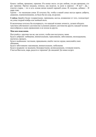 бумаге: любовь, прощение, терпение. И в конце листа: сто раз любовь, сто раз прощение, сто
раз терпение. Прочел владыка, почесал, как водится, за ухом и спросил: - И все? - Да, -
ответил старик, - это и есть основа жизни всякой хорошей семьи. И, подумав, добавил: - И
мира тоже.
Группа – это маленькая семья. И хотелось бы, чтобы в нашей семье всегда царила доброта,
уважение, взаимопонимание, не было бы ни ссор, ни ругани.
Слайды Давайте будем толерантными, терпимыми, всегда, независимо от того, господствует
на улице хмурый ноябрь или знойный июль.
В заключении хотелось бы подчеркнуть, что каждый человек личность, должен обладать
чувством собственного достоинства и умением уважать достоинства других; каждый человек
многообразен в своих проявлениях и не похож на других.
Мои вам пожелания.
Поступайте с другими так же, как хотите, чтобы они поступали с вами.
Будьте добрыми: любящими, внимательными, терпеливыми, заботливыми, милосердными,
научитесь прощать.
Будьте надёжными: честными, правдивыми, имейте чистое сердце, выполняйте свои
обещания.
Будьте заботливыми: вежливыми, внимательными, любезными.
Будьте щедрыми: не жадными, бескорыстными, великодушными, готовыми помочь.
Счастья Вам всем, мира, радости и терпения! До свидания! До новых встреч.
 