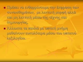  Πρέπει να ενθαρρύνουμε την έκφραση των
συναισθημάτӬν, με λεκτική μορφή αλλά
και μη λεκτική μέσω της τέχνης και
δημιουργίας.
 Άλλωστε τα παιδιά με οπτική μνήμη
μαθαίνουν ευκολότερα μέσω του οπτικού
λεξιλογίου.
 