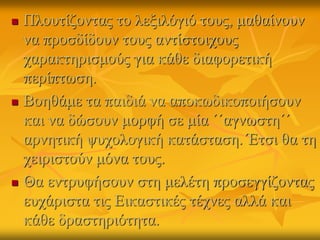  Πλουτίζοντας το λεξιλόγιό τους, μαθαίνουν
να προσδίδουν τους αντίστοιχους
χαρακτηρισμούς για κάθε διαφορετική
περίπτωση.
 Βοηθάμε τα παιδιά να αποκωδικοποιήσουν
και να δώσουν μορφή σε μία ΄΄αγνωστη΄΄
αρνητική ψυχολογική κατάσταση. Έτσι θα τη
χειριστούν μόνα τους.
 Θα εντρυφήσουν στη μελέτη προσεγγίζοντας
ευχάριστα τις Εικαστικές τέχνες αλλά και
κάθε δραστηριότητα.
 