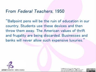 YϤϥꥨƥ?󥺤CC_BYǤ
쥸åȤПoϤǥԩ`ܞdƤ⤤Ǥ
Some right reserved by Japan foundation Budapest.
From Federal Teachers, 1950
Ballpoint pens will be the ruin of education in our
country. Students use these devices and then
throw them away. The American values of thrift
and frugality are being discarded. Businesses and
banks will never allow such expensive luxuries.
 