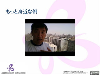 この資料はクリエイティブ・コモンズのCC_BYです。
（クレジットを入れれば無断でコピー、転載してもいいです。）
Some right reserved by Japan foundation Budapest.
もっと身近な例
 