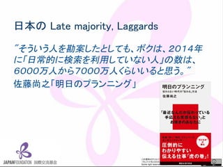 この資料はクリエイティブ・コモンズのCC_BYです。
（クレジットを入れれば無断でコピー、転載してもいいです。）
Some right reserved by Japan foundation Budapest.
日本の Late majority, Laggards
"そういう人を勘案したとしても、ボクは、２０１４年
に「日常的に検索を利用していない人」の数は、
６０００万人から７０００万人くらいいると思う。"
佐藤尚之「明日のプランニング」
 