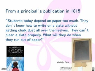 この資料はクリエイティブ・コモンズのCC_BYです。
（クレジットを入れれば無断でコピー、転載してもいいです。）
Some right reserved by Japan foundation Budapest.
From a principal’s publication in 1815
“Students today depend on paper too much. They
don’t know how to write on a slate without
getting chalk dust all over themselves. They can’t
clean a slate properly. What will they do when
they run out of paper?”
photo by Peng
 