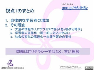 この資料はクリエイティブ・コモンズのCC_BYです。
（クレジットを入れれば無断でコピー、転載してもいいです。）
Some right reserved by Japan foundation Budapest.
視点1のまとめ
1. 自律的な学習者の増加
2. その理由
a. 大量の情報や人にアクセスできる「ありあまる時代」
b. 学習者の多様化→画一的に対応できない
c. 社会の変化の高速化→生涯学習の必要性
バックチャネル
goo.gl/H6dH6y
問題はITリテラシーではなく、古い理念
 