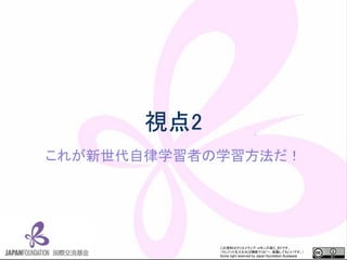 この資料はクリエイティブ・コモンズのCC_BYです。
（クレジットを入れれば無断でコピー、転載してもいいです。）
Some right reserved by Japan foundation Budapest.
視点2
これが新世代自律学習者の学習方法だ！
 