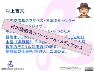 この資料はクリエイティブ・コモンズのCC_BYです。
（クレジットを入れれば無断でコピー、転載してもいいです。）
Some right reserved by Japan foundation Budapest.
村上吉文
国際交流基金ブダペスト日本文化センター
日本語教育アドバイザー
モンゴル・エジプト・ベトナム・サウジなど
冒険家、日本語教育コンサルタント。『しごとの日
本語 IT業務編』、日本語教育ジャーナル『日本語
教師のデジタル活用術』の著者。「むらログ 日本
語教師の仕事術」管理人。二児の父。
日本語教育✕ソーシャル・メディアの人
 