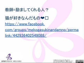 この資料はクリエイティブ・コモンズのCC_BYです。
（クレジットを入れれば無断でコピー、転載してもいいです。）
Some right reserved by Japan foundation Budapest.
教師=励ましてくれる人？
猫が好きなんだもの❤
https://www.facebook.
com/groups/mekogasukinandamno/perma
link/442936402549088/
 