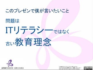 この資料はクリエイティブ・コモンズのCC_BYです。
（クレジットを入れれば無断でコピー、転載してもいいです。）
Some right reserved by Japan foundation Budapest.
このプレゼンで僕が言いたいこと
問題は
ITリテラシーではなく
古い教育理念
 