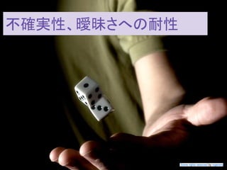 この資料はクリエイティブ・コモンズのCC_BYです。
（クレジットを入れれば無断でコピー、転載してもいいです。）
Some right reserved by Japan foundation Budapest.
不確実性、曖昧さに対する耐性
Some rights reserved by rogersmj
不確実性、曖昧さへの耐性
 