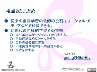 この資料はクリエイティブ・コモンズのCC_BYです。
（クレジットを入れれば無断でコピー、転載してもいいです。）
Some right reserved by Japan foundation Budapest.
視点2のまとめ
● 従来の自律学習の教師の役割はソーシャル・メ
ディアなどで代替できる。
● 新世代の自律的学習者の特徴
○ まずコミュニケーションしてから覚える。
○ 自動翻訳などのツールを使う。
○ 自身の価値観に忠実
○ 不確実性や曖昧さへの耐性がある
○ 失敗を愛する
バックチャネル
goo.gl/H6dH6y
 