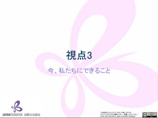 この資料はクリエイティブ・コモンズのCC_BYです。
（クレジットを入れれば無断でコピー、転載してもいいです。）
Some right reserved by Japan foundation Budapest.
視点3
今、私たちにできること
 