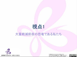 この資料はクリエイティブ・コモンズのCC_BYです。
（クレジットを入れれば無断でコピー、転載してもいいです。）
Some right reserved by Japan foundation Budapest.
視点1
大量絶滅前夜の恐竜である私たち
 