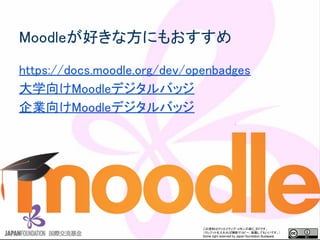 この資料はクリエイティブ・コモンズのCC_BYです。
（クレジットを入れれば無断でコピー、転載してもいいです。）
Some right reserved by Japan foundation Budapest.
Moodleが好きな方にもおすすめ
https://docs.moodle.org/dev/openbadges
大学向けMoodleデジタルバッジ
企業向けMoodleデジタルバッジ
 