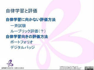この資料はクリエイティブ・コモンズのCC_BYです。
（クレジットを入れれば無断でコピー、転載してもいいです。）
Some right reserved by Japan foundation Budapest.
自律学習と評価
自律学習に向かない評価方法
一斉試験
ルーブリック評価（？）
自律学習向きの評価方法
ポートフォリオ
デジタルバッジ
 