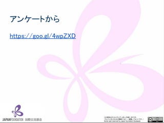 この資料はクリエイティブ・コモンズのCC_BYです。
（クレジットを入れれば無断でコピー、転載してもいいです。）
Some right reserved by Japan foundation Budapest.
アンケートから
https://goo.gl/4wpZXD
 