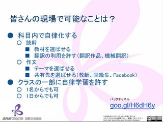 この資料はクリエイティブ・コモンズのCC_BYです。
（クレジットを入れれば無断でコピー、転載してもいいです。）
Some right reserved by Japan foundation Budapest.
皆さんの現場で可能なことは？
● 科目内で自律化する
○ 読解
■ 教材を選ばせる
■ 翻訳の利用を許す（翻訳作品、機械翻訳）
○ 作文
■ テーマを選ばせる
■ 共有先を選ばせる（教師、同級生、Facebook）
● クラスの一部に自律学習を許す
○ 1名からでも可
○ 1日からでも可 バックチャネル
goo.gl/H6dH6y
 